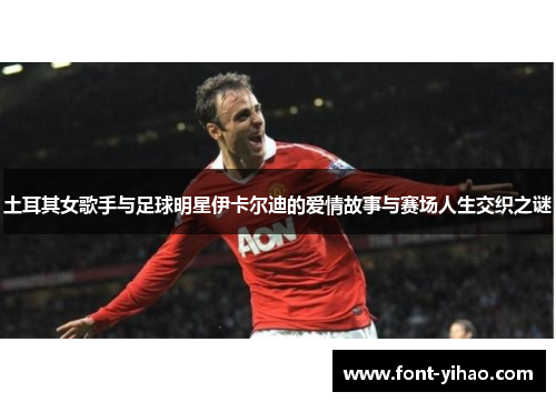 土耳其女歌手与足球明星伊卡尔迪的爱情故事与赛场人生交织之谜