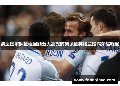 凯恩国家队征程回顾五大高光时刻见证英格兰锋霸荣耀崛起 凯恩国家队征程回顾五大高光时刻见证英格兰锋霸荣耀崛起